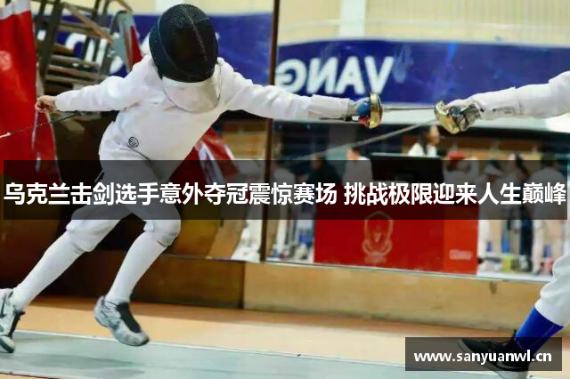 乌克兰击剑选手意外夺冠震惊赛场 挑战极限迎来人生巅峰