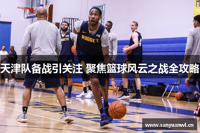 天津队备战引关注 聚焦篮球风云之战全攻略