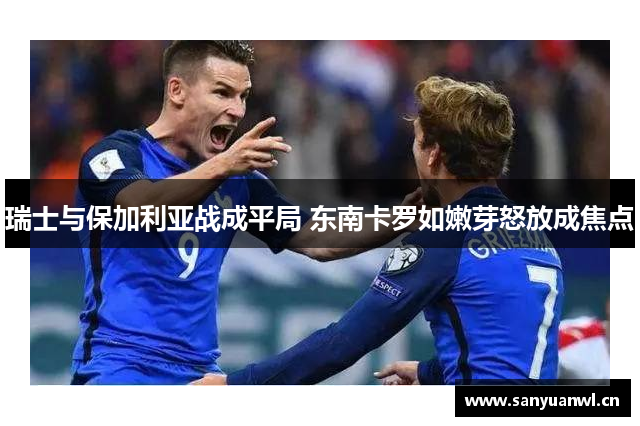 瑞士与保加利亚战成平局 东南卡罗如嫩芽怒放成焦点