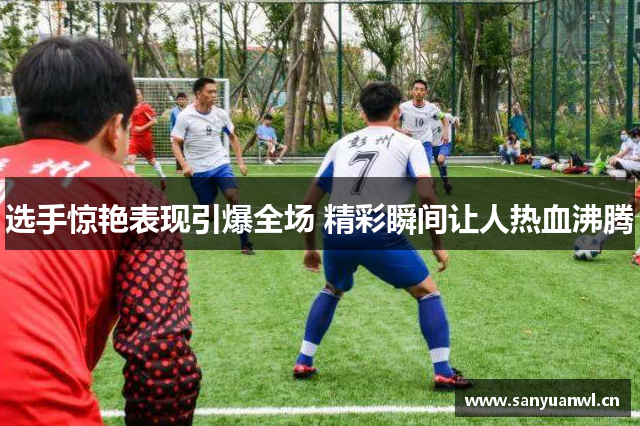 选手惊艳表现引爆全场 精彩瞬间让人热血沸腾