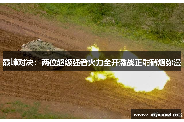 巅峰对决：两位超级强者火力全开激战正酣硝烟弥漫