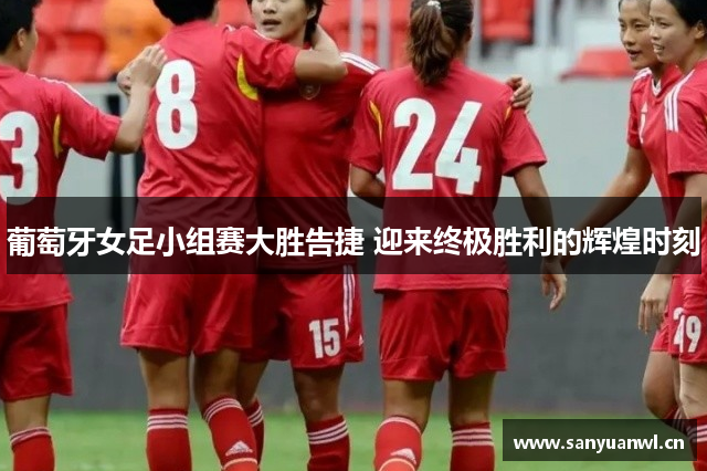 葡萄牙女足小组赛大胜告捷 迎来终极胜利的辉煌时刻
