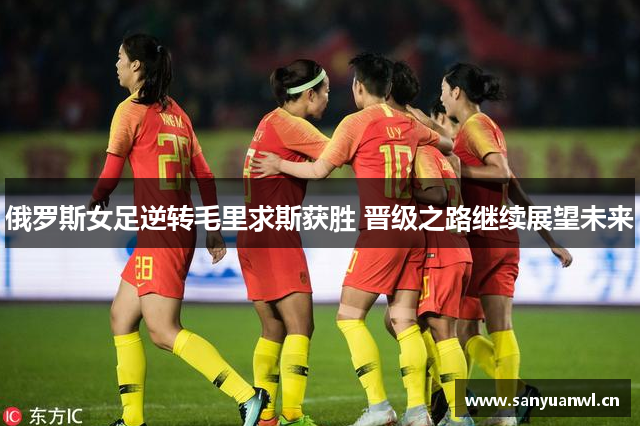 俄罗斯女足逆转毛里求斯获胜 晋级之路继续展望未来