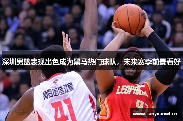 深圳男篮表现出色成为黑马热门球队，未来赛季前景看好
