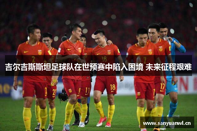 吉尔吉斯斯坦足球队在世预赛中陷入困境 未来征程艰难