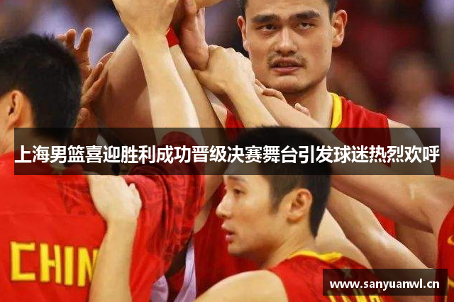 上海男篮喜迎胜利成功晋级决赛舞台引发球迷热烈欢呼