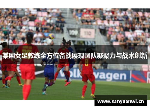 某国女足教练全方位备战展现团队凝聚力与战术创新