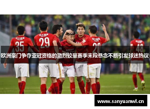 欧洲豪门争夺亚冠资格的激烈较量赛季末段悬念不断引发球迷热议