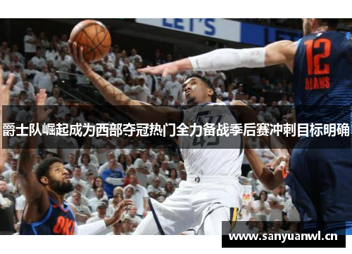爵士队崛起成为西部夺冠热门全力备战季后赛冲刺目标明确