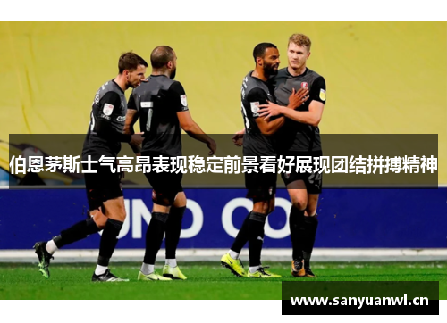 伯恩茅斯士气高昂表现稳定前景看好展现团结拼搏精神