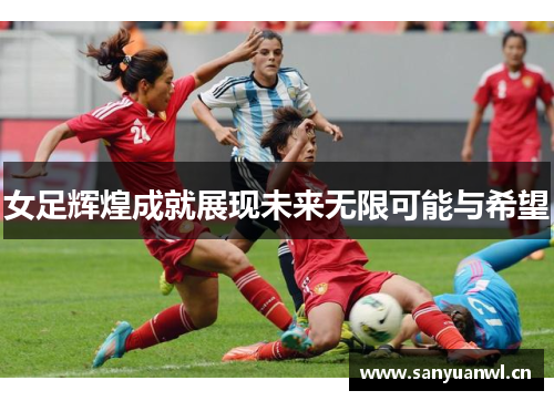 女足辉煌成就展现未来无限可能与希望