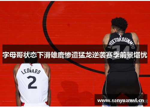 字母哥状态下滑雄鹿惨遭猛龙逆袭赛季前景堪忧