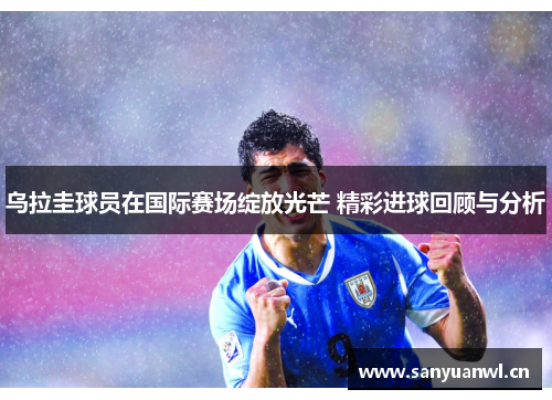 乌拉圭球员在国际赛场绽放光芒 精彩进球回顾与分析