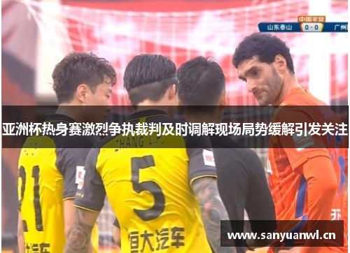 亚洲杯热身赛激烈争执裁判及时调解现场局势缓解引发关注