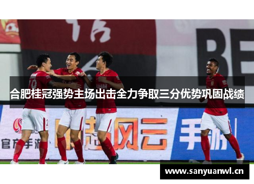 合肥桂冠强势主场出击全力争取三分优势巩固战绩