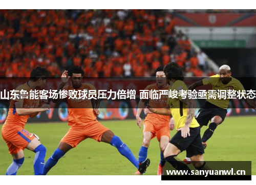山东鲁能客场惨败球员压力倍增 面临严峻考验亟需调整状态
