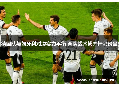 德国队与匈牙利对决实力平衡 两队战术博弈精彩纷呈