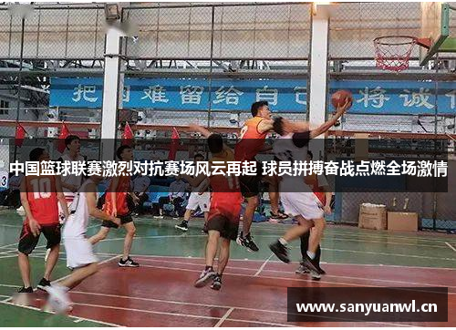 中国篮球联赛激烈对抗赛场风云再起 球员拼搏奋战点燃全场激情