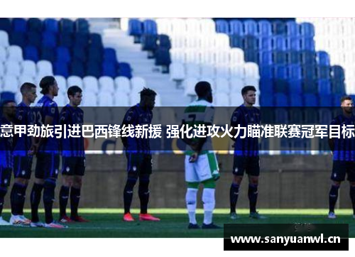 意甲劲旅引进巴西锋线新援 强化进攻火力瞄准联赛冠军目标