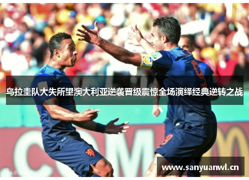 乌拉圭队大失所望澳大利亚逆袭晋级震惊全场演绎经典逆转之战